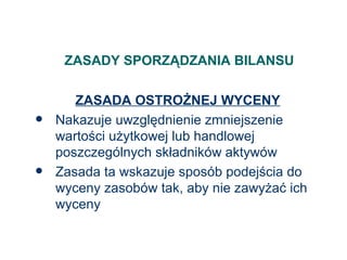 ZASADY SPORZĄDZANIA BILANSU ZASADA OSTROŻNEJ WYCENY Nakazuje uwzględnienie zmniejszenie wartości użytkowej lub handlowej poszczególnych składników aktywów Zasada ta wskazuje sposób podejścia do wyceny zasobów tak, aby nie zawyżać ich wyceny 