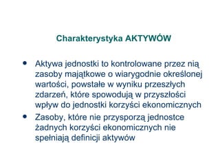 Charakterystyka AKTYWÓW Aktywa jednostki to kontrolowane przez nią zasoby majątkowe o wiarygodnie określonej wartości, powstałe w wyniku przeszłych zdarzeń, które spowodują w przyszłości wpływ do jednostki korzyści ekonomicznych Zasoby, które nie przysporzą jednostce żadnych korzyści ekonomicznych nie spełniają definicji aktywów 