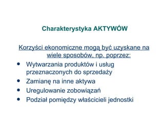 Charakterystyka AKTYWÓW Korzyści ekonomiczne mogą być uzyskane na wiele sposobów, np. poprzez: Wytwarzania produktów i usług przeznaczonych do sprzedaży Zamianę na inne aktywa Uregulowanie zobowiązań Podział pomiędzy właścicieli jednostki 