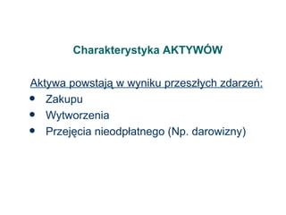 Charakterystyka AKTYWÓW Aktywa powstają w wyniku przeszłych zdarzeń: Zakupu Wytworzenia Przejęcia nieodpłatnego (Np. darowizny) 