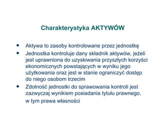 Charakterystyka AKTYWÓW Aktywa to zasoby kontrolowane przez jednostkę Jednostka kontroluje dany składnik aktywów, jeżeli jest uprawniona do uzyskiwania przyszłych korzyści ekonomicznych powstających w wyniku jego użytkowania oraz jest w stanie ograniczyć dostęp do niego osobom trzecim Zdolność jednostki do sprawowania kontroli jest zazwyczaj wynikiem posiadania tytułu prawnego, w tym prawa własności 