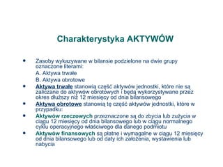 Charakterystyka AKTYWÓW Zasoby wykazywane w bilansie podzielone na dwie grupy oznaczone literami: A. Aktywa trwałe B. Aktywa obrotowe Aktywa trwałe  stanowią część aktywów jednostki, które nie są zaliczane do aktywów obrotowych i będą wykorzystywane przez okres dłuższy niż 12 miesięcy od dnia bilansowego Aktywa obrotowe  stanowią tę część aktywów jednostki, które w przypadku: Aktywów rzeczowych  przeznaczone są do zbycia lub zużycia w ciągu 12 miesięcy od dnia bilansowego lub w ciągu normalnego cyklu operacyjnego właściwego dla danego podmiotu Aktywów finansowych  są płatne i wymagalne w ciągu 12 miesięcy od dnia bilansowego lub od daty ich założenia, wystawienia lub nabycia 