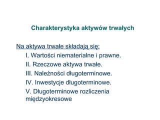 Charakterystyka aktywów trwałych Na aktywa trwałe składają się: I. Wartości niematerialne i prawne. II. Rzeczowe aktywa trwałe. III. Należności długoterminowe. IV. Inwestycje długoterminowe. V. Długoterminowe rozliczenia międzyokresowe 