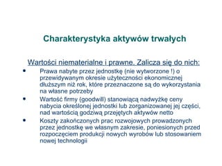 Charakterystyka aktywów trwałych Wartości niematerialne i prawne. Zalicza się do nich: Prawa nabyte przez jednostkę (nie wytworzone !) o przewidywanym okresie użyteczności ekonomicznej dłuższym niż rok, które przeznaczone są do wykorzystania na własne potrzeby Wartość firmy (goodwill) stanowiącą nadwyżkę ceny nabycia określonej jednostki lub zorganizowanej jej części, nad wartością godziwą przejętych aktywów netto Koszty zakończonych prac rozwojowych prowadzonych przez jednostkę we własnym zakresie, poniesionych przed rozpoczęciem produkcji nowych wyrobów lub stosowaniem nowej technologii 
