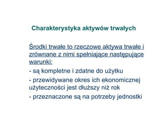 Charakterystyka aktywów trwałych Środki trwałe to rzeczowe aktywa trwałe i zrównane z nimi spełniające następujące warunki: - są kompletne i zdatne do użytku - przewidywane okres ich ekonomicznej użyteczności jest dłuższy niż rok - przeznaczone są na potrzeby jednostki 