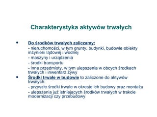 Charakterystyka aktywów trwałych Do środków trwałych zaliczamy: - nieruchomości, w tym grunty, budynki, budowle obiekty inżynierii lądowej i wodnej - maszyny i urządzenia - środki transportu - inne przedmioty, w tym ulepszenia w obcych środkach trwałych i inwentarz żywy Środki trwałe w budowie  to zaliczone do aktywów trwałych: - przyszłe środki trwałe w okresie ich budowy oraz montażu - ulepszenia już istniejących środków trwałych w trakcie modernizacji czy przebudowy 