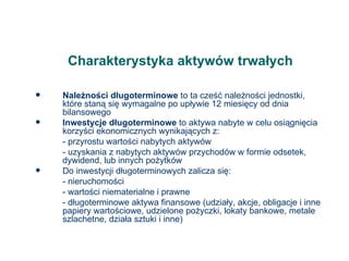 Charakterystyka aktywów trwałych Należności długoterminowe  to ta cześć należności jednostki, które staną się wymagalne po upływie 12 miesięcy od dnia bilansowego Inwestycje długoterminowe  to aktywa nabyte w celu osiągnięcia korzyści ekonomicznych wynikających z: - przyrostu wartości nabytych aktywów - uzyskania z nabytych aktywów przychodów w formie odsetek, dywidend, lub innych pożytków Do inwestycji długoterminowych zalicza się: - nieruchomości - wartości niematerialne i prawne - długoterminowe aktywa finansowe (udziały, akcje, obligacje i inne papiery wartościowe, udzielone pożyczki, lokaty bankowe, metale szlachetne, działa sztuki i inne) 