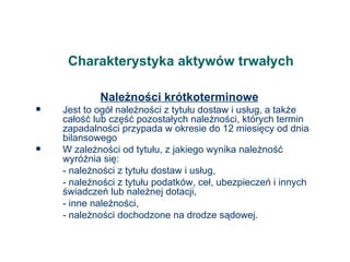 Charakterystyka aktywów trwałych Należności krótkoterminowe Jest to ogół należności z tytułu dostaw i usług, a także całość lub część pozostałych należności, których termin zapadalności przypada w okresie do 12 miesięcy od dnia bilansowego W zależności od tytułu, z jakiego wynika należność wyróżnia się: - należności z tytułu dostaw i usług, - należności z tytułu podatków, ceł, ubezpieczeń i innych świadczeń lub należnej dotacji, - inne należności, - należności dochodzone na drodze sądowej. 
