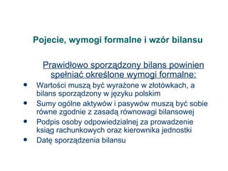 Pojecie, wymogi formalne i wzór bilansu Prawidłowo sporządzony bilans powinien spełniać określone wymogi formalne: Wartości muszą być wyrażone w złotówkach, a bilans sporządzony w języku polskim Sumy ogólne aktywów i pasywów muszą być sobie równe zgodnie z zasadą równowagi bilansowej Podpis osoby odpowiedzialnej za prowadzenie ksiąg rachunkowych oraz kierownika jednostki Datę sporządzenia bilansu 