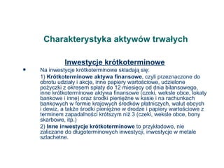 Charakterystyka aktywów trwałych Inwestycje krótkoterminowe Na inwestycje krótkoterminowe składają się: 1)  Krótkoterminowe aktywa finansowe , czyli przeznaczone do obrotu udziały i akcje, inne papiery wartościowe, udzielone pożyczki z okresem spłaty do 12 miesięcy od dnia bilansowego, inne krótkoterminowe aktywa finansowe (czeki, weksle obce, lokaty bankowe i inne) oraz środki pieniężne w kasie i na rachunkach bankowych w formie krajowych środków płatniczych, walut obcych i dewiz, a także środki pieniężne w drodze i papiery wartościowe z terminem zapadalności krótszym niż 3 (czeki, weksle obce, bony skarbowe, itp.) 2)  Inne inwestycje krótkoterminowe  to przykładowo, nie zaliczane do długoterminowych inwestycji, inwestycje w metale szlachetne. 