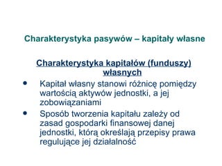 Charakterystyka pasywów – kapitały własne Charakterystyka kapitałów (funduszy) własnych Kapitał własny stanowi różnicę pomiędzy wartością aktywów jednostki, a jej zobowiązaniami Sposób tworzenia kapitału zależy od zasad gospodarki finansowej danej jednostki, którą określają przepisy prawa regulujące jej działalność 