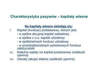 Charakterystyka pasywów – kapitały własne Na kapitały własne składają się: I.  Kapitał (fundusz) podstawowy, którym jest: - w spółce akcyjnej kapitał zakładowy - w spółce z o.o. kapitał udziałowy - w spółdzielniach fundusz udziałowy - w przedsiębiorstwach państwowych fundusz założycielski Należne wpłaty na kapitał podstawowy (wielkość ujemna) Udziały (akcje) własne (wielkość ujemna) 