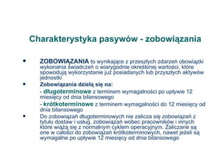 Charakterystyka pasywów - zobowiązania ZOBOWIĄZANIA  to wynikające z przeszłych zdarzeń obowiązki wykonania świadczeń o wiarygodnie określonej wartości, które spowodują wykorzystanie już posiadanych lub przyszłych aktywów jednostki Zobowiązania dzielą się na: -  długoterminowe  z terminem wymagalności po upływie 12 miesięcy od dnia bilansowego -  krótkoterminowe  z terminem wymagalności do 12 miesięcy od dnia bilansowego Do zobowiązań długoterminowych nie zalicza się zobowiązań z tytułu dostaw i usług, zobowiązań wobec pracowników i innych które wiążą się z normalnym cyklem operacyjnym. Zaliczane są one w całości do zobowiązań krótkoterminowych, nawet jeżeli są wymagalne po upływie 12 miesięcy od dnia bilansowego 