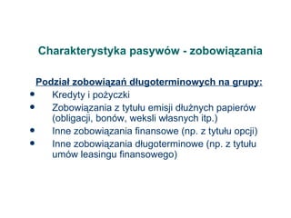 Charakterystyka pasywów - zobowiązania Podział zobowiązań długoterminowych na grupy: Kredyty i pożyczki Zobowiązania z tytułu emisji dłużnych papierów (obligacji, bonów, weksli własnych itp.) Inne zobowiązania finansowe (np. z tytułu opcji) Inne zobowiązania długoterminowe (np. z tytułu umów leasingu finansowego) 