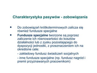 Charakterystyka pasywów - zobowiązania Do zobowiązań krótkoterminowych zalicza się również fundusze specjalne Fundusze specjalne  tworzone są poprzez zaliczenie ich równowartości do kosztów działalności lub z zysku pozostającego do dyspozycji jednostki, z przeznaczeniem ich na określone cele: - zakładowy fundusz świadczeń socjalnych - inne fundusze specjalne (np. fundusz nagród i premii przyznawanych pracownikom) 