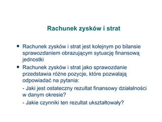 Rachunek zysków i strat Rachunek zysków i strat jest kolejnym po bilansie sprawozdaniem obrazującym sytuację finansową jednostki Rachunek zysków i strat jako sprawozdanie przedstawia różne pozycje, które pozwalają odpowiadać na pytania: - Jaki jest ostateczny rezultat finansowy działalności w danym okresie? - Jakie czynniki ten rezultat ukształtowały? 