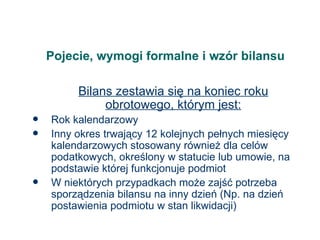 Pojecie, wymogi formalne i wzór bilansu Bilans zestawia się na koniec roku obrotowego, którym jest: Rok kalendarzowy Inny okres trwający 12 kolejnych pełnych miesięcy kalendarzowych stosowany również dla celów podatkowych, określony w statucie lub umowie, na podstawie której funkcjonuje podmiot W niektórych przypadkach może zajść potrzeba sporządzenia bilansu na inny dzień (Np. na dzień postawienia podmiotu w stan likwidacji) 