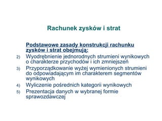 Rachunek zysków i strat Podstawowe zasady konstrukcji rachunku zysków i strat obejmują: Wyodrębnienie jednorodnych strumieni wynikowych o charakterze przychodów i ich zmniejszeń Przyporządkowanie wyżej wymienionych strumieni do odpowiadającym im charakterem segmentów wynikowych Wyliczenie pośrednich kategorii wynikowych Prezentacja danych w wybranej formie sprawozdawczej 