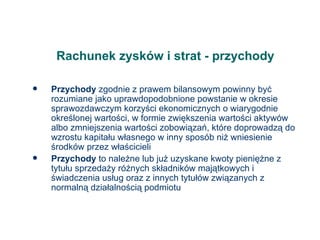 Rachunek zysków i strat - przychody Przychody  zgodnie z prawem bilansowym powinny być rozumiane jako uprawdopodobnione powstanie w okresie sprawozdawczym korzyści ekonomicznych o wiarygodnie określonej wartości, w formie zwiększenia wartości aktywów albo zmniejszenia wartości zobowiązań, które doprowadzą do wzrostu kapitału własnego w inny sposób niż wniesienie środków przez właścicieli Przychody  to należne lub już uzyskane kwoty pieniężne z tytułu sprzedaży różnych składników majątkowych i świadczenia usług oraz z innych tytułów związanych z normalną działalnością podmiotu 