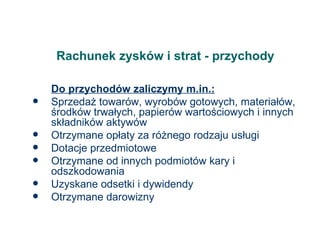 Rachunek zysków i strat - przychody Do przychodów zaliczymy m.in.: Sprzedaż towarów, wyrobów gotowych, materiałów, środków trwałych, papierów wartościowych i innych składników aktywów Otrzymane opłaty za różnego rodzaju usługi  Dotacje przedmiotowe Otrzymane od innych podmiotów kary i odszkodowania Uzyskane odsetki i dywidendy Otrzymane darowizny 