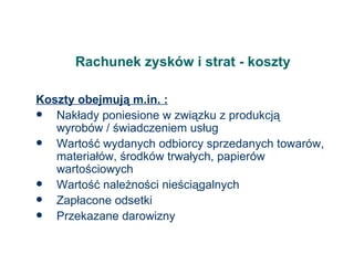 Rachunek zysków i strat - koszty Koszty obejmują m.in. : Nakłady poniesione w związku z produkcją wyrobów / świadczeniem usług Wartość wydanych odbiorcy sprzedanych towarów, materiałów, środków trwałych, papierów wartościowych Wartość należności nieściągalnych Zapłacone odsetki Przekazane darowizny 