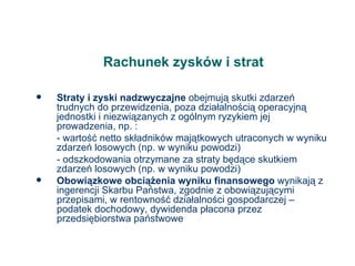 Rachunek zysków i strat Straty i zyski nadzwyczajne  obejmują skutki zdarzeń trudnych do przewidzenia, poza działalnością operacyjną jednostki i niezwiązanych z ogólnym ryzykiem jej prowadzenia, np. : - wartość netto składników majątkowych utraconych w wyniku zdarzeń losowych (np. w wyniku powodzi) - odszkodowania otrzymane za straty będące skutkiem zdarzeń losowych (np. w wyniku powodzi) Obowiązkowe obciążenia wyniku finansowego  wynikają z ingerencji Skarbu Państwa, zgodnie z obowiązującymi przepisami, w rentowność działalności gospodarczej – podatek dochodowy, dywidenda płacona przez przedsiębiorstwa państwowe 