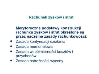 Rachunek zysków i strat Merytoryczne podstawy konstrukcji rachunku zysków i strat określone są przez naczelne zasady rachunkowości: Zasada kontynuacji działania Zasada memoriałowa Zasada współmierności kosztów i przychodów Zasada ostrożności wyceny 