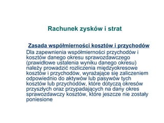 Rachunek zysków i strat Zasada współmierności kosztów i przychodów Dla zapewnienia współmierności przychodów i kosztów danego okresu sprawozdawczego (prawidłowe ustalenia wyniku danego okresu) należy prowadzić rozliczenia międzyokresowe kosztów i przychodów, wyrażające się zaliczeniem odpowiednio do aktywów lub pasywów tych kosztów lub przychodów, które dotyczą okresów przyszłych oraz przypadających na dany okres sprawozdawczy kosztów, które jeszcze nie zostały poniesione 