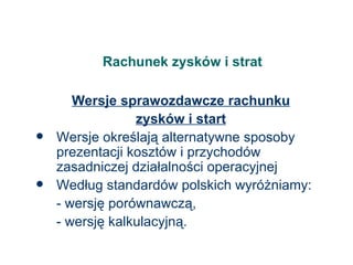 Rachunek zysków i strat Wersje sprawozdawcze rachunku zysków i start Wersje określają alternatywne sposoby prezentacji kosztów i przychodów zasadniczej działalności operacyjnej Według standardów polskich wyróżniamy: - wersję porównawczą, - wersję kalkulacyjną. 
