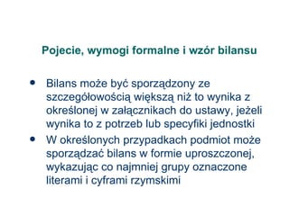 Pojecie, wymogi formalne i wzór bilansu Bilans może być sporządzony ze szczegółowością większą niż to wynika z określonej w załącznikach do ustawy, jeżeli wynika to z potrzeb lub specyfiki jednostki W określonych przypadkach podmiot może sporządzać bilans w formie uproszczonej, wykazując co najmniej grupy oznaczone literami i cyframi rzymskimi 