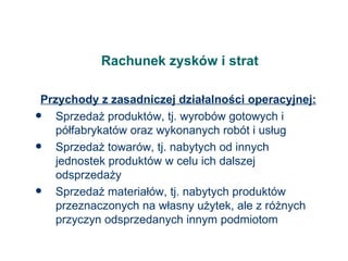 Rachunek zysków i strat Przychody z zasadniczej działalności operacyjnej: Sprzedaż produktów, tj. wyrobów gotowych i półfabrykatów oraz wykonanych robót i usług Sprzedaż towarów, tj. nabytych od innych jednostek produktów w celu ich dalszej odsprzedaży Sprzedaż materiałów, tj. nabytych produktów przeznaczonych na własny użytek, ale z różnych przyczyn odsprzedanych innym podmiotom 