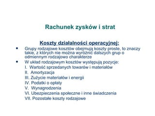 Rachunek zysków i strat Koszty działalności operacyjnej: Grupy rodzajowe kosztów obejmują koszty proste, to znaczy takie, z których nie można wyróżnić dalszych grup o odmiennym rodzajowo charakterze W układ rodzajowym kosztów występują pozycje: I.  Wartość sprzedanych towarów i materiałów II.  Amortyzacja III. Zużycie materiałów i energii IV. Podatki o opłaty V.  Wynagrodzenia VI. Ubezpieczenia społeczne i inne świadczenia VII. Pozostałe koszty rodzajowe 