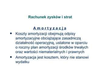 Rachunek zysków i strat A m o r t y z a c j a Koszty amortyzacji obejmują odpisy amortyzacyjne obciążające zasadniczą działalność operacyjną, ustalone w oparciu o roczny plan amortyzacji środków trwałych oraz wartości niematerialnych i prawnych Amortyzacja jest kosztem, który nie stanowi wydatku  