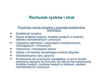 Rachunek zysków i strat Przychody i koszty związane z pozostałą działalnością operacyjną: Działalność socjalna Zbycie środków trwałych, środków trwałych w budowie, wartości niematerialnych i prawnych Odpisanie należności i zobowiązań przedawnionych, nieściągalnych, umorzonych Utworzenie i rozwiązanie rezerw Odpisy i ich korekty aktualizujące wartość aktywów Odszkodowania, kary, grzywny Przekazanie lub otrzymanie nieodpłatne, w tym w drodze darowizny aktywów na inne cele niż nabycie lub wytworzenie środków trwałych, środków trwałych w budowie, wartości niematerialnych i prawnych 