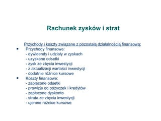 Rachunek zysków i strat Przychody i koszty związane z pozostałą działalnością finansową: Przychody finansowe: - dywidendy i udziały w zyskach - uzyskane odsetki - zysk ze zbycia inwestycji - z aktualizacji wartości inwestycji - dodatnie różnice kursowe Koszty finansowe: - zapłacone odsetki - prowizje od pożyczek i kredytów - zapłacone dyskonto - strata ze zbycia inwestycji - ujemne różnice kursowe 