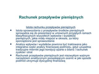 Rachunek przepływów pieniężnych Istota rachunku przepływów pieniężnych Istota sprawozdania z przepływów środków pieniężnych sprowadza się do prezentacji w umownych przyjętych ramach klasyfikacyjnych wszystkich wpływów i wydatków pieniężnych, jakie miały miejsce w okresie, za który sporządzone jest sprawozdanie Analiza wpływów i wydatków powinna być traktowana jako integralna część analizy finansowej podmiotu, gdyż uzupełnia tradycyjne mierniki jego kondycji oparte o bilans i rachunek zysków i strat Rachunek przepływów pieniężnych jest niezwykłym ważnym narzędziem analitycznym pozwalającym ocenić w jaki sposób podmiot utrzymuje dyscyplinę finansową 