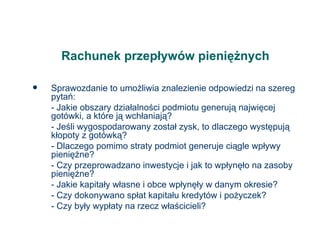 Rachunek przepływów pieniężnych Sprawozdanie to umożliwia znalezienie odpowiedzi na szereg pytań: - Jakie obszary działalności podmiotu generują najwięcej gotówki, a które ją wchłaniają? - Jeśli wygospodarowany został zysk, to dlaczego występują kłopoty z gotówką? - Dlaczego pomimo straty podmiot generuje ciągle wpływy pieniężne? - Czy przeprowadzano inwestycje i jak to wpłynęło na zasoby pieniężne? - Jakie kapitały własne i obce wpłynęły w danym okresie? - Czy dokonywano spłat kapitału kredytów i pożyczek? - Czy były wypłaty na rzecz właścicieli? 
