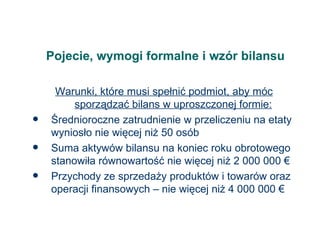 Pojecie, wymogi formalne i wzór bilansu Warunki, które musi spełnić podmiot, aby móc sporządzać bilans w uproszczonej formie: Średnioroczne zatrudnienie w przeliczeniu na etaty wyniosło nie więcej niż 50 osób Suma aktywów bilansu na koniec roku obrotowego stanowiła równowartość nie więcej niż 2 000 000  € Przychody ze sprzedaży produktów i towarów oraz operacji finansowych – nie więcej niż 4 000 000 € 