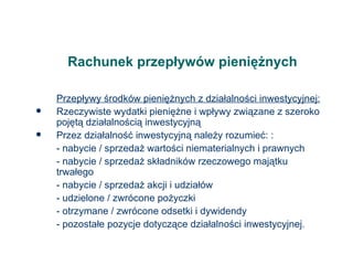 Rachunek przepływów pieniężnych Przepływy środków pieniężnych z działalności inwestycyjnej: Rzeczywiste wydatki pieniężne i wpływy związane z szeroko pojętą działalnością inwestycyjną Przez działalność inwestycyjną należy rozumieć: : - nabycie / sprzedaż wartości niematerialnych i prawnych - nabycie / sprzedaż składników rzeczowego majątku trwałego - nabycie / sprzedaż akcji i udziałów - udzielone / zwrócone pożyczki - otrzymane / zwrócone odsetki i dywidendy - pozostałe pozycje dotyczące działalności inwestycyjnej. 