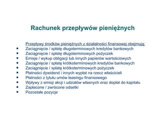 Rachunek przepływów pieniężnych Przepływy środków pieniężnych z działalności finansowej obejmują: Zaciągnięcie / spłatę długoterminowych kredytów bankowych Zaciągnięcie / spłatę długoterminowych pożyczek Emisje / wykup obligacji lub innych papierów wartościowych Zaciągnięcie / spłatę krótkoterminowych kredytów bankowych Zaciągnięcie / spłatę krótkoterminowych pożyczek Płatności dywidend i innych wypłat na rzecz właścicieli Płatności z tytułu umów leasingu finansowego Wpływy z emisji akcji i udziałów własnych oraz dopłat do kapitału Zapłacone / zwrócone odsetki Pozostałe pozycje  