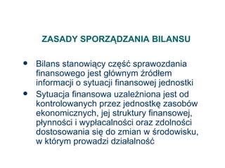 ZASADY SPORZĄDZANIA BILANSU Bilans stanowiący część sprawozdania finansowego jest głównym źródłem informacji o sytuacji finansowej jednostki Sytuacja finansowa uzależniona jest od kontrolowanych przez jednostkę zasobów ekonomicznych, jej struktury finansowej, płynności i wypłacalności oraz zdolności dostosowania się do zmian w środowisku,  w którym prowadzi działalność 