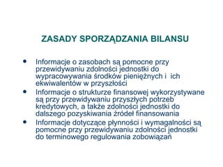 ZASADY SPORZĄDZANIA BILANSU Informacje o zasobach są pomocne przy przewidywaniu zdolności jednostki do wypracowywania środków pieniężnych i  ich ekwiwalentów w przyszłości Informacje o strukturze finansowej wykorzystywane są przy przewidywaniu przyszłych potrzeb kredytowych, a także zdolności jednostki do dalszego pozyskiwania źródeł finansowania Informacje dotyczące płynności i wymagalności są pomocne przy przewidywaniu zdolności jednostki do terminowego regulowania zobowiązań 