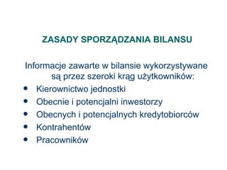 ZASADY SPORZĄDZANIA BILANSU Informacje zawarte w bilansie wykorzystywane są przez szeroki krąg użytkowników: Kierownictwo jednostki Obecnie i potencjalni inwestorzy Obecnych i potencjalnych kredytobiorców Kontrahentów Pracowników 