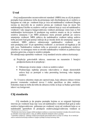 Uvod
   Ovaj medjunaorodno racunovodstveni standard (MRS) ima za cilj da propise
postupke koje preduzeca treba da primenjuju radi obezbedjenja da se sredstva u
knjigama ne vode po vrednosti koja je veca od nadoknadive vrednosti.Drugim
recima ne dozvoliti da se sredstvo prizna po vrednosti koja ne moze biti
nadoknadjena.Ukoliko se sredstvo vodi po vednosti koja je veca od nadoknadive
vrednosti I ako njegova knjigovodstvena vrednost premasuje iznos koji ce biti
nadoknadjen koriscenjem ili prodajom tog sredstva smatra se da je vrednost
sredstva umanjena I po MRS preduzece mora priznati gubitak po osnovu
umanjenja vrednosti. MRS zahteva da nadoknadivu vrednost nekog sedstva
treba poceniti kad god postoji indicija da je mozda doslo do umanjenja njegove
vrednosti. MRS zahteva odmeravanje nadoknadive vrednosti                      po
                    1                           2
neto prodajnoj ceni ili po upotrebnoj vrednosti , u zavisnosti od togakoja je od
njih veca. Nadoknadiva vrednost treba se prroceniti za pojedinacno sredstvo.
Ukoliko to to nemoguce mora se utvrditi nadoknadiva vrednost za jedinicu koja
generise gotovinu, a kojoj to sredstvo pripada.
Pri odredjivanju upotrebne vrednosti ovaj standard izricito zahteva koriscenje :

    a) Projekcije gotovinskih tokova, zasnovane na razumnim I branjivi
       predpostavkama da te projekcije :

        • Odrazavaju stvarno stanje u kom se sredstvo nalazi
        • Predstavljaju najbolju procenu rukovodstva o skupu ekonomskih
          uslova koji ce postojati u toku preostalog korisnog veka trajanja
          sredstva

    b) Uvazava eskontnu stopu pre oporezivanja, koja odrazava tekuce trzisne
procene vremenske vrednosti novca I rizike specificne za dato sredstvo.
Eskontna stopa ne treba da treba da odrazava rizike za koje su buduci gotovinski
tokovi vec korigovani.


Cilj standarda

      Cilj standarda je da propise postupke kojima ce se osigurati knjizenje
imovine po vrednosti koja nije veca od nadoknadive vrednosti.Kad god je neko
sredstvo knjigovodstveno prikazano po vrednosti vecoj od vrednosti koja ce se
nadoknaditi upotrebom ili prodajom sredstva,knjigovodstvena vrednost se
1
  Predstavlja iznos koji je moguce dobiti prodajom sredstava u nezavisnoj transakciji izmedju obavestenih strana,
uz slobodno izrazavanje njihove volje, po odbitku direktnih dodatnih troskova prodaje.
2
  Upotrebna vrednost je sadasnja vrednost procenjenih gotovinskih tokova za koje se ocekuje da ce nastati po
osnovu nastavka koriscenja sredstava I njegove prodaje na kraju korisnog veka.
 