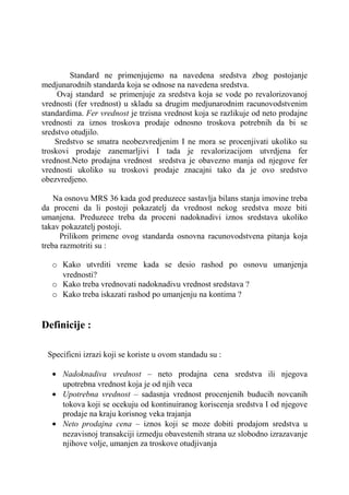 Standard ne primenjujemo na navedena sredstva zbog postojanje
medjunarodnih standarda koja se odnose na navedena sredstva.
     Ovaj standard se primenjuje za sredstva koja se vode po revalorizovanoj
vrednosti (fer vrednost) u skladu sa drugim medjunarodnim racunovodstvenim
standardima. Fer vrednost je trzisna vrednost koja se razlikuje od neto prodajne
vrednosti za iznos troskova prodaje odnosno troskova potrebnih da bi se
sredstvo otudjilo.
    Sredstvo se smatra neobezvredjenim I ne mora se procenjivati ukoliko su
troskovi prodaje zanemarljivi I tada je revalorizacijom utvrdjena fer
vrednost.Neto prodajna vrednost sredstva je obavezno manja od njegove fer
vrednosti ukoliko su troskovi prodaje znacajni tako da je ovo sredstvo
obezvredjeno.

    Na osnovu MRS 36 kada god preduzece sastavlja bilans stanja imovine treba
da proceni da li postoji pokazatelj da vrednost nekog sredstva moze biti
umanjena. Preduzece treba da proceni nadoknadivi iznos sredstava ukoliko
takav pokazatelj postoji.
      Prilikom primene ovog standarda osnovna racunovodstvena pitanja koja
treba razmotriti su :

   o Kako utvrditi vreme kada se desio rashod po osnovu umanjenja
     vrednosti?
   o Kako treba vrednovati nadoknadivu vrednost sredstava ?
   o Kako treba iskazati rashod po umanjenju na kontima ?


Definicije :

 Specificni izrazi koji se koriste u ovom standadu su :

   • Nadoknadiva vrednost – neto prodajna cena sredstva ili njegova
     upotrebna vrednost koja je od njih veca
   • Upotrebna vrednost – sadasnja vrednost procenjenih buducih novcanih
     tokova koji se ocekuju od kontinuiranog koriscenja sredstva I od njegove
     prodaje na kraju korisnog veka trajanja
   • Neto prodajna cena – iznos koji se moze dobiti prodajom sredstva u
     nezavisnoj transakciji izmedju obavestenih strana uz slobodno izrazavanje
     njihove volje, umanjen za troskove otudjivanja
 
