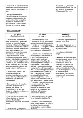 - Près de 90 % des étudiants ne
ressentent pas le besoin de voir
figurer d’autres éléments sur ce
site.
- A la question finale de
commentaire libre est revenue
plusieurs fois l’expression du
sentiment « d’être considérés
comme de vrais étudiants
autonomes », « de trouver en
fonction de ce que je veux ».
documents », « je n’ai pas
trouvé l’information », « je n’ai
pas le temps de faire des
fiches de synthèse » …
- Pour l’enseignant :
Les points
plutôt satisfaisants
Les pistes
de progrès
Les freins /
contraintes
- Des étudiants qui semblent
avoir globalement « adhéré » à
cet outil au cours de l’année
(certains, initialement réfractaires
y sont venus au cours du second
semestre). Même si les étudiants
qui à priori pouvaient être
considérés comme « les moins
nécessiteux » (ceux dont
l’implication dans le travail,
indépendamment de cet outil, a
toujours été régulièrement active)
semblent avoir été les plus gros
utilisateurs, les autres sont venus
le découvrir plus tard lorsque le
sentiment « utilitaire » s’est fait
plus pressant avec l’examen.
- Des étudiants (parmi « les
moins nécessiteux »)
anticipant les séances de cours
en ayant à disposition certaines
ressources (pourtant non
demandées).
- Beaucoup moins de situations
« d’oublis de documents »,
« travail non réalisé » et
lorsqu’elles ont eu lieu, les
étudiants ont pleinement assumé
leur « défaillance ».
- Quelques étudiants ont pris le
réflexe d’utiliser le site pour
prévenir de situations
particulières (absence, travail non
réalisé).
- Des étudiants (y compris les
- Trouver des pistes pour
« attirer » les jeunes qui tireraient
le plus avantage à utiliser ce site
=> rendre sa fréquentation plus
« nécessaire » : l’élargir à d’autres
disciplines ? Y intégrer des
informations sur « l’après BTS » ?
- Améliorer mes connaissances
techniques pour être en mesure
d’actionner davantage de
fonctionnalités sur le site
(statistiques, verrouillage de
certaines parties du site pour ne
pas créer de « concurrence
déloyale » envers les collègues
enseignant les mêmes disciplines
et qui pourraient ne pas apprécier
que leurs étudiants utilisent ce
site, …) et d’éliminer certains
parasites à la lisibilité des
informations (auteur par ex. =>
Par souci de contrôle du site, je
suis pour l’instant l’unique auteur.
L’indication systématique de mon
nom est donc inutile et peut
paraître prétentieuse.
Lorsque les ressources sont
créées ou proposées par les
étudiants, je l’indique en
commentaire d’article.
- Très peu de questions posées
via le site (utilité à vérifier ?).
- Nécessité d’être peut être plus
claire sur les objectifs de cet outil
car démarche diversement
comprise (pas seulement des
étudiants).
- Contraintes légales de droits
d’auteur à respecter.
- Nécessité d’organiser une «
maintenance » hebdomadaire
régulière du site.
- Investissement initial en
temps.
- Nécessité de fixer des règles
pour se ménager le droit de ne
pas être disponible en
permanence (temps de
traitement d’un e-mail par
exemple), communiquées
oralement en début d’année
aux étudiants (réponse du jour
au lendemain pas
automatique, réponse très
exceptionnelle au cours du
week end).
 