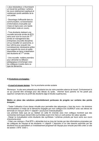 « plus nécessiteux ») fournissant
un travail de synthèse / schéma
de cours relativement appliqué et
visiblement plutôt satisfaits de le
voir publié.
- Davantage d’efficacité dans la
communication, la transmission
d’informations d’actualité (car
mises en ligne avec une rapide
information orale en cours).
- Trois étudiants réalisant une
nouvelle seconde année de BTS
sans avoir suivi le cours de 1ère
année en management des
entreprises (nouvelle discipline)
ont pu travailler en autonomie, à
leur rythme pour acquérir les
connaissances nécessaires grâce
aux supports de cours et sujets
disponibles en ligne à destination
des étudiants de 1ère
année.
- Une nouvelle matière première
pour alimenter la réflexion
pédagogique et échanger avec
les collègues investis dans ce
type de démarche.
4) Evolutions envisagées :
- A court et moyen termes : Sur la prochaine année scolaire
Remarque : le site sera présenté aux étudiants lors de notre première séance de travail. Contrairement à
ce qui pourrait être envisagé pour des élèves du lycée, informer leurs parents ne me paraît pas
opportun compte tenu du profil des étudiants (âge et études supérieures).
Mettre en place des solutions potentiellement porteuses de progrès sur certains des points
évoqués :
- Tester l’utilisation d’une classe virtuelle pour permettre des séquences « hors les murs » de révisions
individualisées à l’instar de la démarche engagée par mon collègue Eric GUIRAUT avec ses élèves de
terminale en mai-juin 2010 => objectif = poursuivre l’individualisation.
Les premiers tests que j’ai pu réaliser en cette fin d’année avec mon collègue montrent que des
contraintes techniques doivent être surmontées avant d’en faire un outil porteur de valeur ajoutée.
- Elargir la mutualisation entre étudiants des synthèses / schémas produits par leurs soins aux cours
d’économie-droit.
- Créer une rubrique « Post BTS » alimentée tout au long de l’année par des informations proposées par
les collègues de l’équipe et les étudiants => objectif = répondre à l’un des besoins exprimés par les
étudiants tout en permettant un investissement progressif de l’équipe pour ensuite peut être créer un site
de section « BTS CGO ».
 