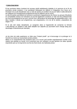 - A plus long terme :
Si les prochains bilans s’avèrent de nouveau plutôt satisfaisants (réalisés à mi parcours et en fin de
prochaine année scolaire), il me semblerait intéressant de réfléchir à l’intégration d’un forum et à
l’évolution de ce site disciplinaire vers un site de section (à condition de pouvoir rallier à cette démarche
les collègues de l’enseignement professionnel dont la réflexion est en cours).
Le site de section permettrait de renforcer le sentiment d’appartenance de chacun au groupe d’étudiants
en comptabilité (vecteur de motivation) et pourrait également constituer un relai vers les professionnels
qui nous accompagnent et qui sont, comme nous, demandeurs de davantage de passerelles entre « nos
deux mondes » (accès aux programmes, aux progressions, à la vie de la section, propositions de
stages ???).
Si le site doit rester disciplinaire, je songerais alors à l’opportunité de conserver la formule
« site internet» en vérifiant si elle reste adaptée aux objectifs qui pourraient avoir changé (blog pour
davantage d’interactivité par exemple).
Je tire donc de cette expérience un bilan pour l’instant positif qui m’encourage à la prolonger et à
l’enrichir au moins sur la prochaine année scolaire.
Même si le comportement des étudiants face à ce nouvel outil semble majoritairement corrélé à leur
relation plus globale au travail, j’ai le sentiment que son utilisation ne peut générer de valeur ajoutée
importante que sur le long terme une fois les freins levés, les habitudes prises.
 