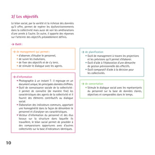 2/ Les objectifs
Le bilan social, par la variété et la richesse des données
qu’il offre, permet de repérer les dysfonctionnements
dans la collectivité mais aussi de voir les améliorations
d’une année à l’autre. En outre, il apporte des réponses
sur l’atteinte des objectifs préalablement définis.
> Outil :
> de management qui permet :
• d'observer, d’étudier le personnel,
• de suivre les évolutions,
• de fixer des objectifs et de s’y tenir,
• de stimuler le dialogue avec les agents.

> d’information
• Photographie à un instant T : il regroupe en un
document unique, les principales données chiffrées.
• Outil de connaissance sociale de la collectivité :
il permet de connaître (de manière fine) les
caractéristiques des agents de la collectivité et il
fournit des éléments contributifs au dialogue
social.
• Elaboration des indicateurs communs, apportant
une homogénéité dans la façon de dénombrer le
personnel et d'analyser ses caractéristiques.
• Vecteur d'information du personnel et des élus
locaux sur la structure dans laquelle ils
travaillent, le bilan social permet de procéder à
des comparaisons opportunes avec d'autres
collectivités sur la base d'indicateurs identiques.

10

> de planification
• Outil de management à travers les projections
et les prévisions qu’il permet d’élaborer.
• Outil d’aide à l’élaboration d’une démarche
de gestion prévisionnelle des effectifs.
• Outil comparatif d’aide à la décision pour
les collectivités.

> de concertation
• Stimule le dialogue social avec les représentants
du personnel sur la base de données claires,
objectives et comparables dans le temps.

 