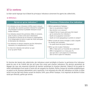 3/ Le contenu
Le bilan social regroupe tout d’abord les principaux indicateurs concernant les agents des collectivités.
> Définition :

Qu’est-ce qu’un indicateur ?
• Un indicateur est une information chiffrée visant à mesurer
une variable. Son caractère purement informatif et comptable
est primordial et constitue le préalable nécessaire à toute
analyse ultérieure.
• Les indicateurs doivent être pertinents, fidèles et constants,
justes et précis. Le choix se fait avec le destinataire
du document en fonction de ses missions et responsabilités.
Il est indispensable de mettre en place des fiches techniques
de description des indicateurs.
• Les indicateurs ne doivent comporter que des informations
nécessaires à la compréhension et à l’action.
• Le choix d’un indicateur doit préciser sur quoi
et sur qui porte l’étude.

Processus d’élaboration d’un indicateur
• Définir le périmètre de l’indicateur:
- Quel en est précisément l’objet ?
- Que cherche-t-on à mesurer ?
- L’objectif fixé est-il assez précis pour être traduit
par la construction d’un indicateur ?
- Quelle est la population concernée ?
- Quelle est l’unité géographique à prendre en compte ?
• Définir la durée de l’action envisagée, la date à laquelle
les résultats sont escomptés :
- Sur quelle durée doit porter l’observation ?
• Définir qui met en place l’indicateur :
- DRH si l’objet porte sur l’ensemble de la collectivité
- DRH et management à un niveau plus fin,
pour que celui-ci soit associé et se reconnaisse
dans la mise en place de l’indicateur.

En fonction des besoins des collectivités, des indicateurs seront privilégiés à d’autres. La pertinence d’un indicateur
prend du sens et de l’intérêt dès lors qu’il peut être croisé avec d’autres indicateurs. Ces derniers permettent de
dégager des taux, des moyennes éclairant de manière synthétique la situation observée. L’objectif est de garder la
même méthodologie d’une année à l’autre afin de comparer les résultats. Parfois, lorsque de nouvelles problématiques
se posent ou de nouveaux phénomènes sont à quantifier, il est nécessaire de créer des indicateurs ex-nihilo. Le bilan
social n’est pas figé mais évolue suivant les besoins. Enfin, pour affiner l’analyse, il est important de décliner le bilan
social par direction, parfois par service.

11

 
